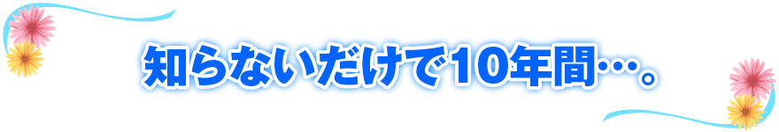 知らないだけで10年間…。