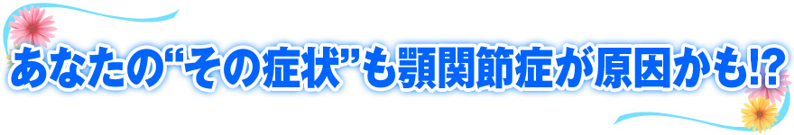 あなたの“その症状”も顎関節症が原因かも!?