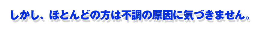 しかし、ほとんどの方は不調の原因に気づきません。