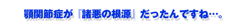 顎関節症が『諸悪の根源』だったんですね…。