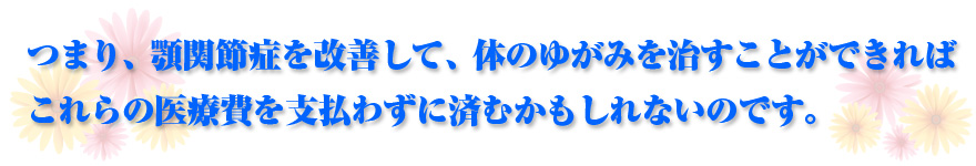 つまり、顎関節症を改善して、体のゆがみを治すことができれば これらの医療費を支払わずに済むかもしれないのです。
