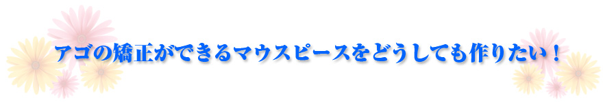 アゴの矯正ができるマウスピースをどうしても作りたい!