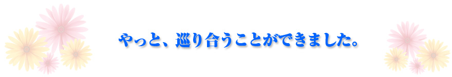 やっと、巡り合うことができました。