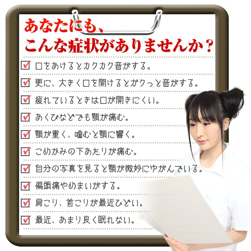 〆 口をあけるとカクカク音がする。 〆 更に、大きく口を開けるとガクっと音がする。 〆 疲れているときは口が開きにくい。 〆 あくびなどでも顎が痛む。 〆 顎が重く、噛むと顎に響く。 〆 こめかみの下あたりが痛む。 〆 自分の写真を見ると顎が微妙にゆがんでいる。 〆 偏頭痛やめまいがする。 〆 肩こり、首こりが最近ひどい。 〆 最近、あまり良く眠れない。