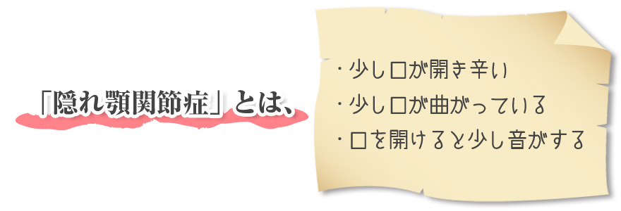 「隠れ顎関節症」とは、 ・少し口が開き辛い ・少し口が曲がっている ・口を開けると少し音がする